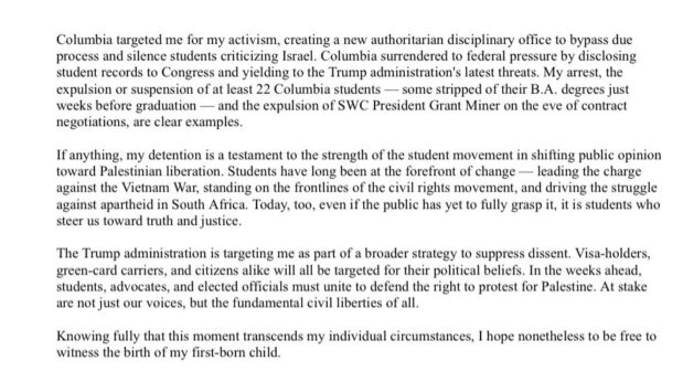 “My name is Mahmoud Khalil and I am a political prisoner. I am writing to you from a detention facility in Louisiana where I wake to cold mornings and spend long days bearing witness to the quiet injustices underway against . many people precluded from the protections of the law”